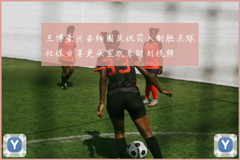 王博豪兴奋转圈庆祝罚入制胜点球社媒分享更衣室欢乐时刻视频