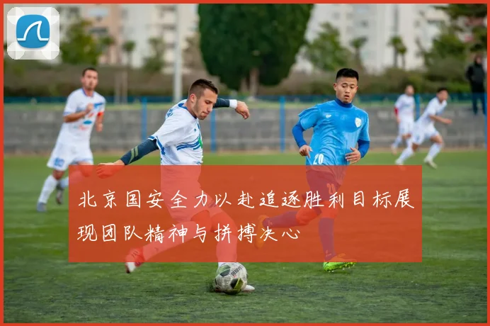 北京国安全力以赴追逐胜利目标展现团队精神与拼搏决心