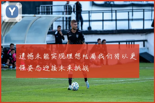 遗憾未能实现理想结局我们将以更强姿态迎接未来挑战