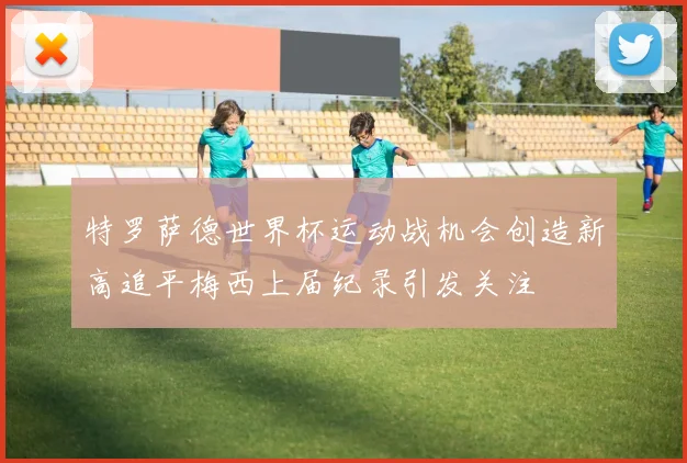 特罗萨德世界杯运动战机会创造新高追平梅西上届纪录引发关注