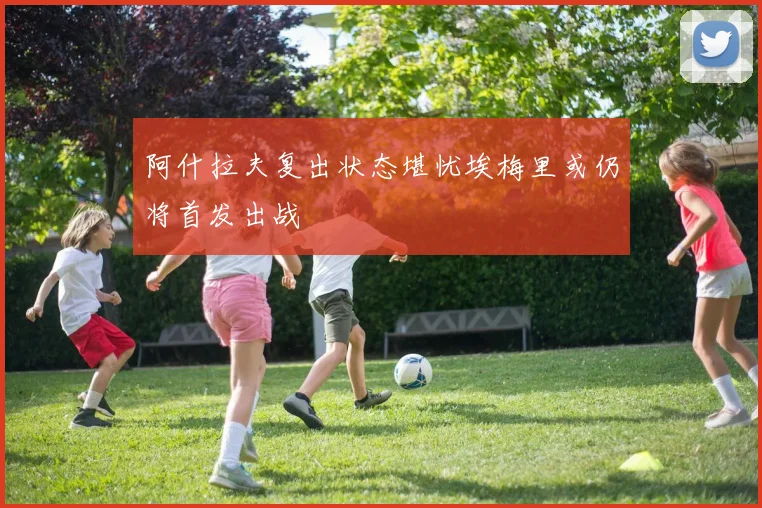 阿什拉夫复出状态堪忧埃梅里或仍将首发出战