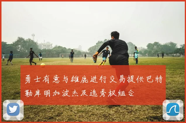 勇士有意与雄鹿进行交易提供巴特勒库明加波杰及选秀权组合