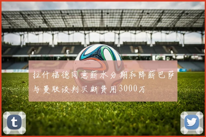 拉什福德同意薪水分期和降薪巴萨与曼联谈判买断费用3000万