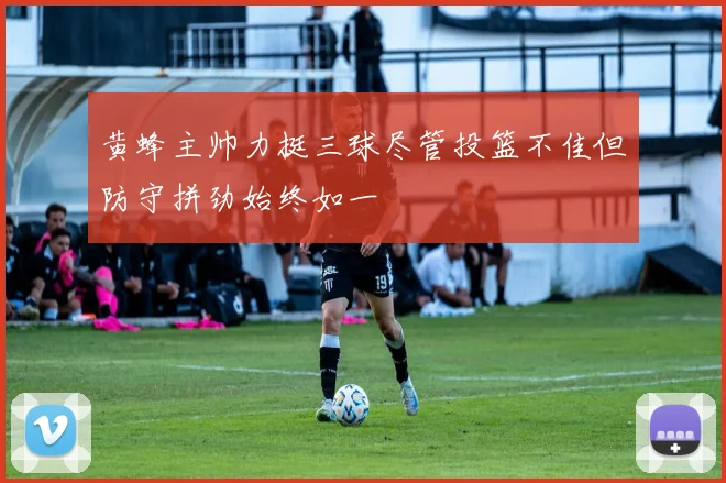 黄蜂主帅力挺三球尽管投篮不佳但防守拼劲始终如一