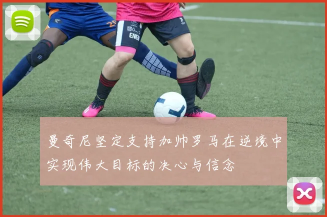 曼奇尼坚定支持加帅罗马在逆境中实现伟大目标的决心与信念