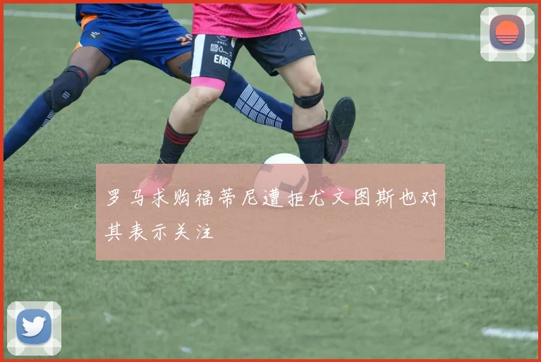 罗马求购福蒂尼遭拒尤文图斯也对其表示关注