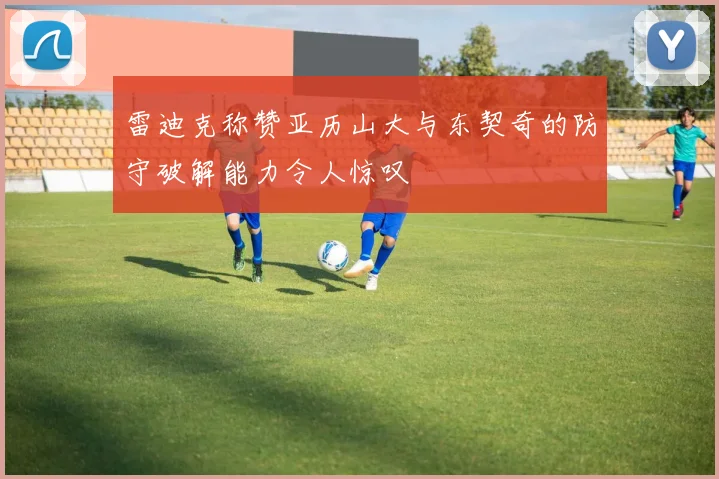 雷迪克称赞亚历山大与东契奇的防守破解能力令人惊叹