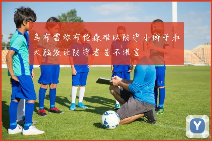 乌布雷称布伦森难以防守小辫子和大脑袋让防守者苦不堪言