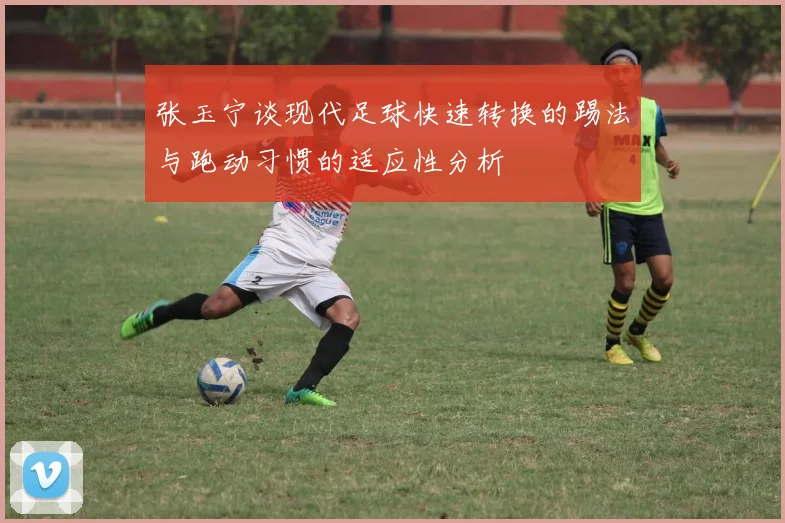 张玉宁谈现代足球快速转换的踢法与跑动习惯的适应性分析