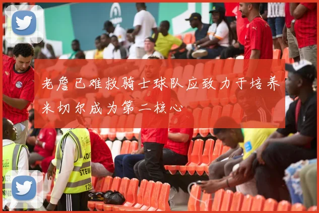 老詹已难救骑士球队应致力于培养米切尔成为第二核心