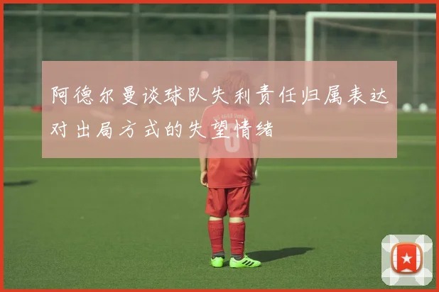 阿德尔曼谈球队失利责任归属表达对出局方式的失望情绪
