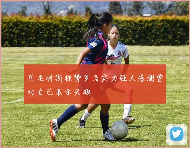 贝尼特斯称赞罗马实力强大感谢曾对自己表示兴趣